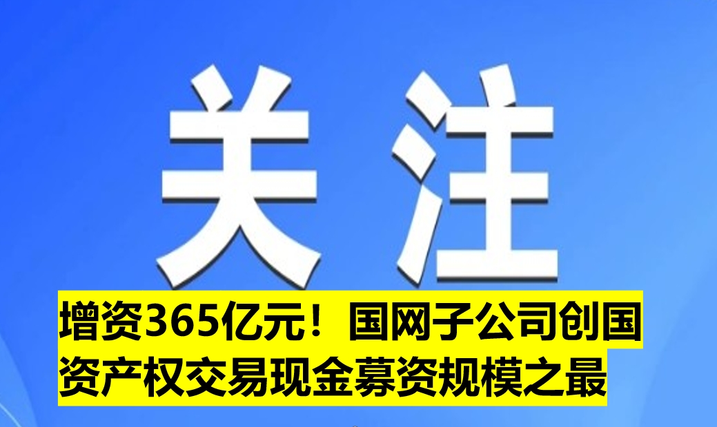 增資365億元！國(guó)網(wǎng)子公司創(chuàng)國(guó)資產(chǎn)權(quán)交易現(xiàn)金募資規(guī)模之最